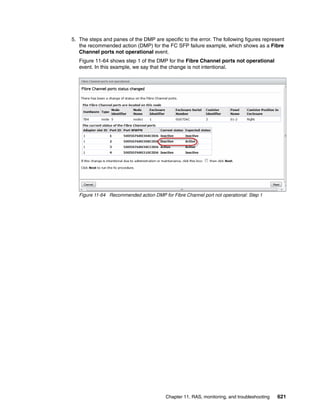 Chapter 11. RAS, monitoring, and troubleshooting 621
5. The steps and panes of the DMP are specific to the error. The following figures represent
the recommended action (DMP) for the FC SFP failure example, which shows as a Fibre
Channel ports not operational event.
Figure 11-64 shows step 1 of the DMP for the Fibre Channel ports not operational
event. In this example, we say that the change is not intentional.
Figure 11-64 Recommended action DMP for Fibre Channel port not operational: Step 1
 