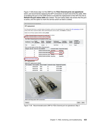 Chapter 11. RAS, monitoring, and troubleshooting 623
Figure 11-66 shows step 3 of the DMP for the Fibre Channel ports not operational
event, and recommends replacing the SFP connections at each end of the FC cable. After
re-enabling the port on the SAN switch to emulate the replacement of the SFP, the link to
Refresh the port status table was clicked. The port status table now shows that the port
is active, and the option to mark the service action as fixed is clicked.
Figure 11-66 Recommended action DMP for Fibre Channel port not operational: Step 3
 