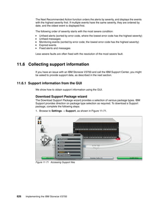 626 Implementing the IBM Storwize V3700
The Next Recommended Action function orders the alerts by severity, and displays the events
with the highest severity first. If multiple events have the same severity, they are ordered by
date, and the oldest event is displayed first.
The following order of severity starts with the most severe condition:
Unfixed alerts (sorted by error code, where the lowest error code has the highest severity)
Unfixed messages
Monitoring events (sorted by error code; the lowest error code has the highest severity)
Expired events
Fixed alerts and messages
Less severe faults are often fixed with the resolution of the most severe fault.
11.6 Collecting support information
If you have an issue with an IBM Storwize V3700 and call the IBM Support Center, you might
be asked to provide support data, as described in the next section.
11.6.1 Support information from the GUI
We show how to obtain support information using the GUI.
Download Support Package wizard
The Download Support Package wizard provides a selection of various package types. IBM
Support provides direction on package type selection as required. To download a Support
package, complete the following steps:
1. Browse to Settings → Support, as shown in Figure 11-71.
Figure 11-71 Accessing Support files
 