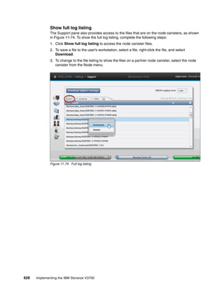 628 Implementing the IBM Storwize V3700
Show full log listing
The Support pane also provides access to the files that are on the node canisters, as shown
in Figure 11-74. To show the full log listing, complete the following steps:
1. Click Show full log listing to access the node canister files.
2. To save a file to the user’s workstation, select a file, right-click the file, and select
Download.
3. To change to the file listing to show the files on a partner node canister, select the node
canister from the Node menu.
Figure 11-74 Full log listing
 