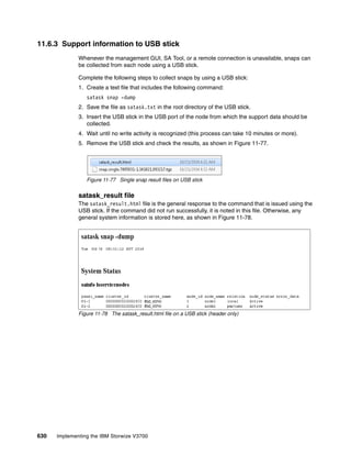 630 Implementing the IBM Storwize V3700
11.6.3 Support information to USB stick
Whenever the management GUI, SA Tool, or a remote connection is unavailable, snaps can
be collected from each node using a USB stick.
Complete the following steps to collect snaps by using a USB stick:
1. Create a text file that includes the following command:
satask snap -dump
2. Save the file as satask.txt in the root directory of the USB stick.
3. Insert the USB stick in the USB port of the node from which the support data should be
collected.
4. Wait until no write activity is recognized (this process can take 10 minutes or more).
5. Remove the USB stick and check the results, as shown in Figure 11-77.
Figure 11-77 Single snap result files on USB stick
satask_result file
The satask_result.html file is the general response to the command that is issued using the
USB stick. If the command did not run successfully, it is noted in this file. Otherwise, any
general system information is stored here, as shown in Figure 11-78.
Figure 11-78 The satask_result.html file on a USB stick (header only)
 