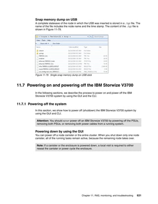 Chapter 11. RAS, monitoring, and troubleshooting 631
Snap memory dump on USB
A complete statesave of the node in which the USB was inserted is stored in a .tgz file. The
name of the file includes the node name and the time stamp. The content of the .tgz file is
shown in Figure 11-79.
Figure 11-79 Single snap memory dump on USB stick
11.7 Powering on and powering off the IBM Storwize V3700
In the following sections, we describe the process to power on and power off the IBM
Storwize V3700 system by using the GUI and the CLI.
11.7.1 Powering off the system
In this section, we show how to power off (shutdown) the IBM Storwize V3700 system by
using the GUI and CLI.
Powering down by using the GUI
You can power off a node canister or the entire cluster. When you shut down only one node
canister, all of the running tasks remain active, because the remaining node takes over.
Attention: You should never power off an IBM Storwize V3700 by powering off the PSUs,
removing both PSUs, or removing both power cables from a running system.
Note: If a canister or the enclosure is powered down, a local visit is required to either
reseat the canister or power cycle the enclosure.
 