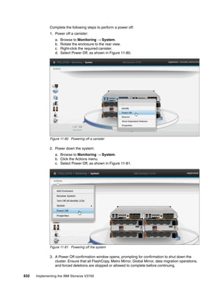 632 Implementing the IBM Storwize V3700
Complete the following steps to perform a power off:
1. Power off a canister:
a. Browse to Monitoring → System.
b. Rotate the enclosure to the rear view.
c. Right-click the required canister.
d. Select Power Off, as shown in Figure 11-80.
Figure 11-80 Powering off a canister
2. Power down the system:
a. Browse to Monitoring → System.
b. Click the Actions menu.
c. Select Power Off, as shown in Figure 11-81.
Figure 11-81 Powering off the system
3. A Power Off confirmation window opens, prompting for confirmation to shut down the
cluster. Ensure that all FlashCopy, Metro Mirror, Global Mirror, data migration operations,
and forced deletions are stopped or allowed to complete before continuing.
 