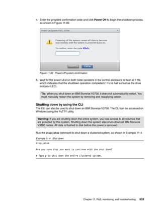 Chapter 11. RAS, monitoring, and troubleshooting 633
4. Enter the provided confirmation code and click Power Off to begin the shutdown process,
as shown in Figure 11-82.
Figure 11-82 Power Off system confirmation
5. Wait for the power LED on both node canisters in the control enclosure to flash at 1 Hz,
which indicates that the shutdown operation completed (1 Hz is half as fast as the drive
indicator LED).
Shutting down by using the CLI
The CLI can also be used to shut down an IBM Storwize V3700. The CLI can be accessed on
Windows using the PuTTY utility.
Run the stopsystem command to shut down a clustered system, as shown in Example 11-4.
Example 11-4 Shut down
stopsystem
Are you sure that you want to continue with the shut down?
# Type y to shut down the entire clustered system.
Tip: When you shut down an IBM Storwize V3700, it does not automatically restart. You
must manually restart the system by removing and reapplying power.
Warning: If you are shutting down the entire system, you lose access to all volumes that
are provided by this system. Shutting down the system also shuts down all IBM Storwize
V3700 nodes. All data is flushed to disk before the power is removed.
 