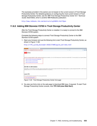 Chapter 11. RAS, monitoring, and troubleshooting 635
The examples provided in this section are not based on the current version of Tivoli Storage
Productivity Center. For detailed guidance on configuring the most current version of Tivoli
Storage Productivity Center, see the IBM Tivoli Storage Productivity Center V5.1 Technical
Guide, SG24-8053, which is another IBM Redbooks publication:
http://www.redbooks.ibm.com/abstracts/sg248053.html?Open
11.8.2 Adding IBM Storwize V3700 in Tivoli Storage Productivity Center
After the Tivoli Storage Productivity Center is installed, it is ready to connect to the IBM
Storwize V3700 system.
Complete the following steps to connect Tivoli Storage Productivity Center to the IBM
Storwize V3700 system:
1. Open your browser and use the following link to start Tivoli Storage Productivity Center, as
shown in Figure 11-83:
http://<TPC_system_Hostname>:9550/ITSRM/app/en_US/index.html
Figure 11-83 Tivoli Storage Productivity Center front page
2. You also can find a link on the web page to download IBM Java, if required. To start Tivoli
Storage Productivity Center console, click TPC GUI (Java Web Start).
 