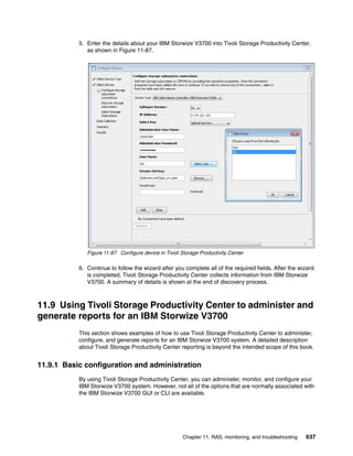 Chapter 11. RAS, monitoring, and troubleshooting 637
5. Enter the details about your IBM Storwize V3700 into Tivoli Storage Productivity Center,
as shown in Figure 11-87.
Figure 11-87 Configure device in Tivoli Storage Productivity Center
6. Continue to follow the wizard after you complete all of the required fields. After the wizard
is completed, Tivoli Storage Productivity Center collects information from IBM Storwize
V3700. A summary of details is shown at the end of discovery process.
11.9 Using Tivoli Storage Productivity Center to administer and
generate reports for an IBM Storwize V3700
This section shows examples of how to use Tivoli Storage Productivity Center to administer,
configure, and generate reports for an IBM Storwize V3700 system. A detailed description
about Tivoli Storage Productivity Center reporting is beyond the intended scope of this book.
11.9.1 Basic configuration and administration
By using Tivoli Storage Productivity Center, you can administer, monitor, and configure your
IBM Storwize V3700 system. However, not all of the options that are normally associated with
the IBM Storwize V3700 GUI or CLI are available.
 