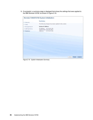 46 Implementing the IBM Storwize V3700
9. If successful, a summary page is displayed that shows the settings that were applied to
the IBM Storwize V3700, as shown in Figure 2-16.
Figure 2-16 System Initialization Summary
 