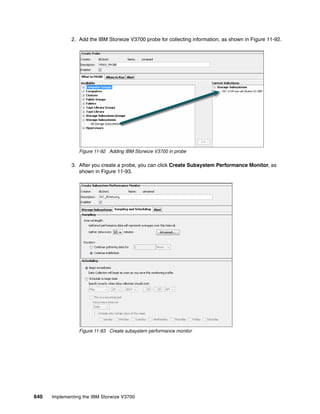 640 Implementing the IBM Storwize V3700
2. Add the IBM Storwize V3700 probe for collecting information, as shown in Figure 11-92.
Figure 11-92 Adding IBM Storwize V3700 in probe
3. After you create a probe, you can click Create Subsystem Performance Monitor, as
shown in Figure 11-93.
Figure 11-93 Create subsystem performance monitor
 