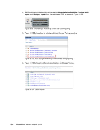 644 Implementing the IBM Storwize V3700
4. IBM Tivoli Common Reporting can be used to View predefined reports, Create a basic
report, and Design a report from the web-based GUI, as shown in Figure 11-99.
Figure 11-99 Tivoli Storage Productivity Center web-based reporting
5. Figure 11-100 shows how to select predefined Storage Tiering reporting.
Figure 11-100 Tivoli Storage Productivity Center Storage tiering reporting
6. Figure 11-101 shows the different report options for Storage Tiering.
Figure 11-101 Details reports
 