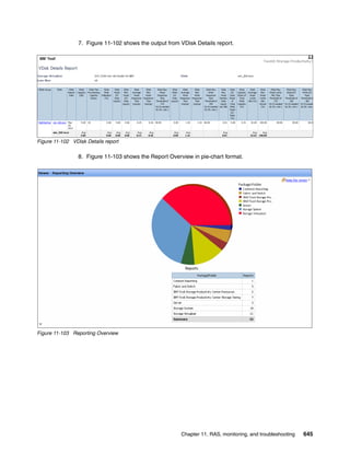 Chapter 11. RAS, monitoring, and troubleshooting 645
7. Figure 11-102 shows the output from VDisk Details report.
Figure 11-102 VDisk Details report
8. Figure 11-103 shows the Report Overview in pie-chart format.
Figure 11-103 Reporting Overview
 