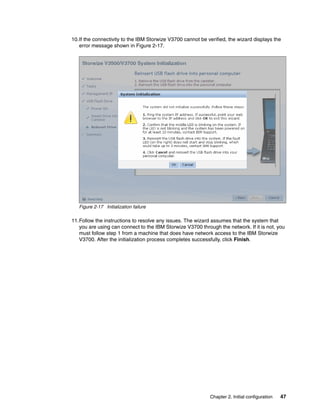 Chapter 2. Initial configuration 47
10.If the connectivity to the IBM Storwize V3700 cannot be verified, the wizard displays the
error message shown in Figure 2-17.
Figure 2-17 Initialization failure
11.Follow the instructions to resolve any issues. The wizard assumes that the system that
you are using can connect to the IBM Storwize V3700 through the network. If it is not, you
must follow step 1 from a machine that does have network access to the IBM Storwize
V3700. After the initialization process completes successfully, click Finish.
 
