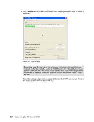 652 Implementing the IBM Storwize V3700
3. Click Generate and move the cursor over the blank area to generate the keys, as shown in
Figure A-2.
Figure A-2 Generate keys
More information about generating keys can be found in the PuTTY user manual. This is in
the Help drop-down menu in the PuTTY GUI.
Generating keys: The blank area that is indicated in this step is the large blank gray
rectangle on the GUI inside the section of the GUI labeled Key indicated by the mouse
pointer. Continue to move the mouse pointer over the blank area until the progress bar
reaches the far right side. This action generates random characters to create a unique
key pair.
 