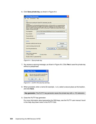 654 Implementing the IBM Storwize V3700
6. Click Save private key, as shown in Figure A-4.
Figure A-4 Save private key
7. You receive a warning message, as shown in Figure A-5. Click Yes to save the private key
without a passphrase.
Figure A-5 Confirm the security warning
8. When prompted, enter a name (for example, icat), select a secure place as the location,
and click Save.
9. Close the PuTTY key generator.
For more information about generating the SSH keys, see the PuTTY user manual, found
in the Help drop down menu in the PuTTY GUI.
Key generator: The PuTTY key generator saves the private key with a .PPK extension.
 