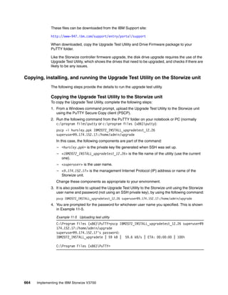 664 Implementing the IBM Storwize V3700
These files can be downloaded from the IBM Support site:
http://www-947.ibm.com/support/entry/portal/support
When downloaded, copy the Upgrade Test Utility and Drive Firmware package to your
PuTTY folder.
Like the Storwize controller firmware upgrade, the disk drive upgrade requires the use of the
Upgrade Test Utility, which shows the drives that need to be upgraded, and checks if there are
likely to be any issues.
Copying, installing, and running the Upgrade Test Utility on the Storwize unit
The following steps provide the details to run the upgrade test utility.
Copying the Upgrade Test Utility to the Storwize unit
To copy the Upgrade Test Utility, complete the following steps:
1. From a Windows command prompt, upload the Upgrade Test Utility to the Storwize unit
using the PuTTY Secure Copy client (PSCP).
2. Run the following command from the PuTTY folder on your notebook or PC (normally
c:program filesputty or c:program files (x86)putty):
pscp -i hursley.ppk IBM2072_INSTALL_upgradetest_12.26
superuser@9.174.152.17:/home/admin/upgrade
In this case, the following components are part of the command:
– <hursley.ppk> is the private key file generated when SSH was set up.
– <IBM2072_INSTALL_upgradetest_12.26> is the file name of the utility (use the current
one).
– <superuser> is the user name.
– <9.174.152.17> is the management Internet Protocol (IP) address or name of the
Storwize unit.
Change these components as appropriate to your environment.
3. It is also possible to upload the Upgrade Test Utility to the Storwize unit using the Storwize
user name and password (not using an SSH private key), by using the following command:
pscp IBM2072_INSTALL_upgradetest_12.26 superuser@9.174.152.17:/home/admin/upgrade
4. You are prompted for the password for whichever user name you specified. This is shown
in Example 11-5.
Example 11-5 Uploading test utility
C:Program Files (x86)PuTTY>pscp IBM2072_INSTALL_upgradetest_12.26 superuser@9
174.152.17:/home/admin/upgrade
superuser@9.174.152.17's password:
IBM2072_INSTALL_upgradete | 59 kB | 59.6 kB/s | ETA: 00:00:00 | 100%
C:Program Files (x86)PuTTY>
 