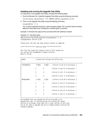 Appendix A. Command-line interface setup and SAN Boot 665
Installing and running the Upgrade Test Utility
To install and run the Upgrade Test Utility, complete the following steps:
1. From the Storwize CLI, install the Upgrade Test Utility using the following command:
svcservicetask applysoftware -file IBM2072_INSTALL_upgradetest_12.26
2. Then run the Upgrade Test Utility using the following command:
svcupgradetest -f -d
The -f switch specifies that this is a drive firmware update. The -d switch shows firmware
details for every disk drive. Omitting the -d switch gives a summary.
Example 11-6 shows the output of this command with both switches included.
Example 11-6 Test utility output
IBM_Storwize:ITSO_V3700:superuser>svcupgradetest -f -d
svcupgradetest version 12.26
Please wait, the test may take several minutes to complete.
+******************* Warning found *******************
This tool has found the internal disks of this system are
not running the recommended firmware versions.
Details follow:
+----------------------+-----------+------------+--------------------------------+
| Model | Latest FW | Current FW | Drive Info
|
+----------------------+-----------+------------+--------------------------------+
| ST9146853SS | B63E | B63D | Drive in slot 13 in enclosure 1
|
| | | | Drive in slot 12 in enclosure 1
|
| | | | Drive in slot 4 in enclosure 1
|
| | | | Drive in slot 3 in enclosure 1
|
| MK3001GRRB | SC2E | SC2C | Drive in slot 24 in enclosure 1
|
| | | | Drive in slot 21 in enclosure 1
|
| | | | Drive in slot 23 in enclosure 1
|
| | | | Drive in slot 22 in enclosure 1
|
| | | | Drive in slot 11 in enclosure 1
|
+----------------------+-----------+------------+--------------------------------+
We recommend that you upgrade the drive microcode at an
appropriate time. If you believe you are running the latest
version of microcode, then check for a later version of this tool.
You do not need to upgrade the drive firmware before starting the
software upgrade.
 