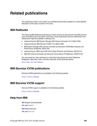 © Copyright IBM Corp. 2014, 2015. All rights reserved. 669
Related publications
The publications listed in this section are considered particularly suitable for a more detailed
description of the topics covered in this book.
IBM Redbooks
The following IBM Redbooks publications (or later versions as they become available) provide
more information about the topics in this book. Some publications that are referenced in the
following list might be available in softcopy only:
Implementing the IBM System Storage SAN Volume Controller V7.2, SG24-7933
Implementing the IBM Storwize V7000 V7.2, SG24-7938
IBM System Storage SAN Volume Controller and Storwize V7000 Best Practices and
Performance Guidelines, SG24-7521
Implementing an IBM b-type SAN with 8 Gbps Directors and Switches, SG24-6116
IBM SAN Volume Controller and Storwize Family Native IP Replication, REDP-5103
You can search for, view, download, or order these documents and other Redbooks,
Redpapers, Web Docs, draft, and other materials, at the following website:
http://www.ibm.com/redbooks
IBM Storwize V3700 publications
Storwize V3700 publications are available on the following website:
https://ibm.biz/BdxyDL
IBM Storwize V3700 support
Storwize V3700 support is available on the following website:
https://ibm.biz/BdxyD9
Help from IBM
IBM Support and downloads
ibm.com/support
IBM Global Services
ibm.com/services
 