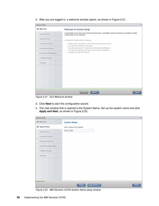 50 Implementing the IBM Storwize V3700
2. After you are logged in, a welcome window opens, as shown in Figure 2-21.
Figure 2-21 GUI Welcome window
3. Click Next to start the configuration wizard.
4. The next window that is opened is the System Name. Set up the system name and click
Apply and Next, as shown in Figure 2-22.
Figure 2-22 IBM Storwize V3700 System Name setup window
 
