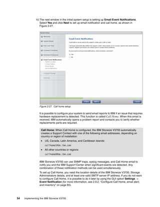 54 Implementing the IBM Storwize V3700
10.The next window in the initial system setup is setting up Email Event Notifications.
Select Yes and click Next to set up email notification and call home, as shown in
Figure 2-27.
Figure 2-27 Call home setup
It is possible to configure your system to send email reports to IBM if an issue that requires
hardware replacement is detected. This function is called Call Home. When this email is
received, IBM automatically opens a problem report and contacts you to verify whether
replacements parts are required.
IBM Storwize V3700 can use SNMP traps, syslog messages, and Call Home email to
notify you and the IBM Support Center when significant events are detected. Any
combination of these notification methods can be used simultaneously.
To set up Call Home, you need the location details of the IBM Storwize V3700, Storage
Administrators details, and at least one valid SMTP server IP address. If you do not want
to configure Call Home, it is possible to do it later by using the GUI option Settings →
Event Notification (for more information, see 2.9.2, “Configure Call Home, email alert,
and inventory” on page 65).
Call Home: When Call Home is configured, the IBM Storwize V3700 automatically
creates a Support Contact with one of the following email addresses, depending on
country or region of installation:
US, Canada, Latin America, and Caribbean Islands:
callhome1@de.ibm.com
All other countries or regions:
callhome0@de.ibm.com
 
