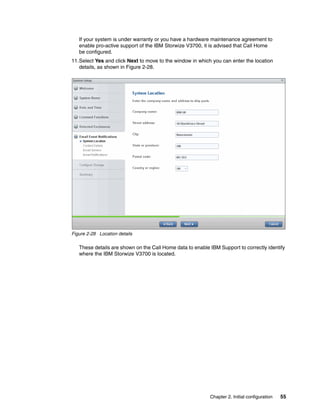 Chapter 2. Initial configuration 55
If your system is under warranty or you have a hardware maintenance agreement to
enable pro-active support of the IBM Storwize V3700, it is advised that Call Home
be configured.
11.Select Yes and click Next to move to the window in which you can enter the location
details, as shown in Figure 2-28.
Figure 2-28 Location details
These details are shown on the Call Home data to enable IBM Support to correctly identify
where the IBM Storwize V3700 is located.
 