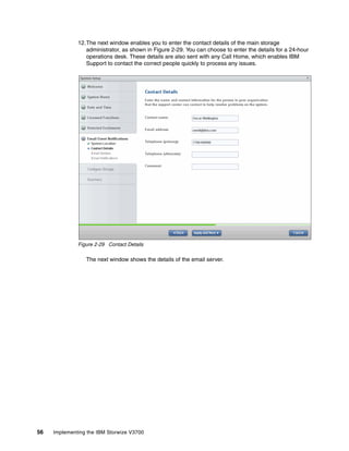 56 Implementing the IBM Storwize V3700
12.The next window enables you to enter the contact details of the main storage
administrator, as shown in Figure 2-29. You can choose to enter the details for a 24-hour
operations desk. These details are also sent with any Call Home, which enables IBM
Support to contact the correct people quickly to process any issues.
Figure 2-29 Contact Details
The next window shows the details of the email server.
 