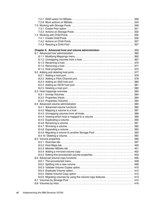vi Implementing the IBM Storwize V3700
7.2.7 RAID action for MDisks. . . . . . . . . . . . . . . . . . . . . . . . . . . . . . . . . . . . . . . . . . . . 339
7.2.8 More actions on MDisks . . . . . . . . . . . . . . . . . . . . . . . . . . . . . . . . . . . . . . . . . . . 343
7.3 Working with Storage Pools . . . . . . . . . . . . . . . . . . . . . . . . . . . . . . . . . . . . . . . . . . . . 348
7.3.1 Create Pool option . . . . . . . . . . . . . . . . . . . . . . . . . . . . . . . . . . . . . . . . . . . . . . . 351
7.3.2 Actions on Storage Pools . . . . . . . . . . . . . . . . . . . . . . . . . . . . . . . . . . . . . . . . . . 352
7.4 Working with Child Pools . . . . . . . . . . . . . . . . . . . . . . . . . . . . . . . . . . . . . . . . . . . . . . 355
7.4.1 Create Child Pools . . . . . . . . . . . . . . . . . . . . . . . . . . . . . . . . . . . . . . . . . . . . . . . 356
7.4.2 Actions on Child Pools . . . . . . . . . . . . . . . . . . . . . . . . . . . . . . . . . . . . . . . . . . . . 357
7.4.3 Resizing a Child Pool . . . . . . . . . . . . . . . . . . . . . . . . . . . . . . . . . . . . . . . . . . . . . 357
Chapter 8. Advanced host and volume administration . . . . . . . . . . . . . . . . . . . . . . . . 359
8.1 Advanced host administration . . . . . . . . . . . . . . . . . . . . . . . . . . . . . . . . . . . . . . . . . . . 360
8.1.1 Modifying Mappings menu . . . . . . . . . . . . . . . . . . . . . . . . . . . . . . . . . . . . . . . . . 362
8.1.2 Unmapping volumes from a host . . . . . . . . . . . . . . . . . . . . . . . . . . . . . . . . . . . . 367
8.1.3 Renaming a host. . . . . . . . . . . . . . . . . . . . . . . . . . . . . . . . . . . . . . . . . . . . . . . . . 370
8.1.4 Removing a host . . . . . . . . . . . . . . . . . . . . . . . . . . . . . . . . . . . . . . . . . . . . . . . . . 371
8.1.5 Host properties . . . . . . . . . . . . . . . . . . . . . . . . . . . . . . . . . . . . . . . . . . . . . . . . . . 373
8.2 Adding and deleting host ports . . . . . . . . . . . . . . . . . . . . . . . . . . . . . . . . . . . . . . . . . . 377
8.2.1 Adding a host port. . . . . . . . . . . . . . . . . . . . . . . . . . . . . . . . . . . . . . . . . . . . . . . . 378
8.2.2 Adding a Fibre Channel port . . . . . . . . . . . . . . . . . . . . . . . . . . . . . . . . . . . . . . . . 378
8.2.3 Adding an SAS host port. . . . . . . . . . . . . . . . . . . . . . . . . . . . . . . . . . . . . . . . . . . 380
8.2.4 Adding an iSCSI host port. . . . . . . . . . . . . . . . . . . . . . . . . . . . . . . . . . . . . . . . . . 381
8.2.5 Deleting a host port. . . . . . . . . . . . . . . . . . . . . . . . . . . . . . . . . . . . . . . . . . . . . . . 382
8.3 Host mappings overview . . . . . . . . . . . . . . . . . . . . . . . . . . . . . . . . . . . . . . . . . . . . . . . 383
8.3.1 Unmap Volumes . . . . . . . . . . . . . . . . . . . . . . . . . . . . . . . . . . . . . . . . . . . . . . . . . 384
8.3.2 Properties (Host). . . . . . . . . . . . . . . . . . . . . . . . . . . . . . . . . . . . . . . . . . . . . . . . . 384
8.3.3 Properties (Volume) . . . . . . . . . . . . . . . . . . . . . . . . . . . . . . . . . . . . . . . . . . . . . . 384
8.4 Advanced volume administration . . . . . . . . . . . . . . . . . . . . . . . . . . . . . . . . . . . . . . . . 384
8.4.1 Advanced volume functions . . . . . . . . . . . . . . . . . . . . . . . . . . . . . . . . . . . . . . . . 385
8.4.2 Mapping a volume to a host . . . . . . . . . . . . . . . . . . . . . . . . . . . . . . . . . . . . . . . . 387
8.4.3 Unmapping volumes from all hosts. . . . . . . . . . . . . . . . . . . . . . . . . . . . . . . . . . . 389
8.4.4 Viewing which host is mapped to a volume . . . . . . . . . . . . . . . . . . . . . . . . . . . . 390
8.4.5 Duplicating a volume. . . . . . . . . . . . . . . . . . . . . . . . . . . . . . . . . . . . . . . . . . . . . . 390
8.4.6 Renaming a volume . . . . . . . . . . . . . . . . . . . . . . . . . . . . . . . . . . . . . . . . . . . . . . 391
8.4.7 Shrinking a volume . . . . . . . . . . . . . . . . . . . . . . . . . . . . . . . . . . . . . . . . . . . . . . . 392
8.4.8 Expanding a volume . . . . . . . . . . . . . . . . . . . . . . . . . . . . . . . . . . . . . . . . . . . . . . 393
8.4.9 Migrating a volume to another Storage Pool. . . . . . . . . . . . . . . . . . . . . . . . . . . . 393
8.4.10 Deleting a volume . . . . . . . . . . . . . . . . . . . . . . . . . . . . . . . . . . . . . . . . . . . . . . . 395
8.5 Volume properties . . . . . . . . . . . . . . . . . . . . . . . . . . . . . . . . . . . . . . . . . . . . . . . . . . . . 396
8.5.1 Overview tab . . . . . . . . . . . . . . . . . . . . . . . . . . . . . . . . . . . . . . . . . . . . . . . . . . . . 397
8.5.2 Host Maps tab. . . . . . . . . . . . . . . . . . . . . . . . . . . . . . . . . . . . . . . . . . . . . . . . . . . 400
8.5.3 Member MDisks tab . . . . . . . . . . . . . . . . . . . . . . . . . . . . . . . . . . . . . . . . . . . . . . 401
8.5.4 Adding a mirrored volume copy . . . . . . . . . . . . . . . . . . . . . . . . . . . . . . . . . . . . . 402
8.5.5 Editing thin-provisioned volume properties . . . . . . . . . . . . . . . . . . . . . . . . . . . . . 403
8.6 Advanced volume copy functions . . . . . . . . . . . . . . . . . . . . . . . . . . . . . . . . . . . . . . . . 406
8.6.1 Thin-provisioned menu . . . . . . . . . . . . . . . . . . . . . . . . . . . . . . . . . . . . . . . . . . . . 408
8.6.2 Splitting into a new volume . . . . . . . . . . . . . . . . . . . . . . . . . . . . . . . . . . . . . . . . . 408
8.6.3 Validate Volume Copies option. . . . . . . . . . . . . . . . . . . . . . . . . . . . . . . . . . . . . . 410
8.6.4 Duplicate Volume option . . . . . . . . . . . . . . . . . . . . . . . . . . . . . . . . . . . . . . . . . . . 412
8.6.5 Delete Volume Copy option . . . . . . . . . . . . . . . . . . . . . . . . . . . . . . . . . . . . . . . . 412
8.6.6 Migrating volumes by using the volume copy features . . . . . . . . . . . . . . . . . . . . 413
8.7 Volumes by Storage Pool . . . . . . . . . . . . . . . . . . . . . . . . . . . . . . . . . . . . . . . . . . . . . . 414
8.8 Volumes by Host . . . . . . . . . . . . . . . . . . . . . . . . . . . . . . . . . . . . . . . . . . . . . . . . . . . . . 416
 