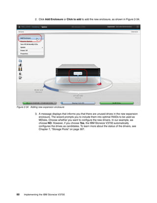 60 Implementing the IBM Storwize V3700
2. Click Add Enclosure or Click to add to add the new enclosure, as shown in Figure 2-34.
Figure 2-34 Adding new expansion enclosure
3. A message displays that informs you that there are unused drives in the new expansion
enclosure. The wizard prompts you to include them into optimal RAIDs to be used as
MDisks. Choose whether you want to configure the new drivers. In our example, we
choose NO. However, if you choose Yes, the IBM Storwize V3700 automatically
configures the drives as candidates. To learn more about the status of the drivers, see
Chapter 7, “Storage Pools” on page 307.
 