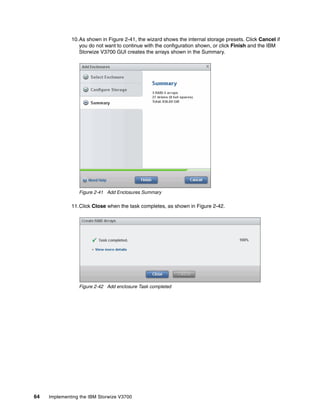 64 Implementing the IBM Storwize V3700
10.As shown in Figure 2-41, the wizard shows the internal storage presets. Click Cancel if
you do not want to continue with the configuration shown, or click Finish and the IBM
Storwize V3700 GUI creates the arrays shown in the Summary.
Figure 2-41 Add Enclosures Summary
11.Click Close when the task completes, as shown in Figure 2-42.
Figure 2-42 Add enclosure Task completed
 