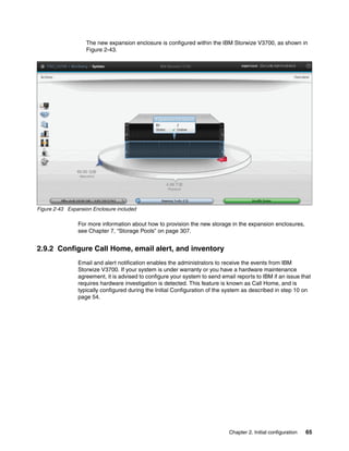 Chapter 2. Initial configuration 65
The new expansion enclosure is configured within the IBM Storwize V3700, as shown in
Figure 2-43.
Figure 2-43 Expansion Enclosure included
For more information about how to provision the new storage in the expansion enclosures,
see Chapter 7, “Storage Pools” on page 307.
2.9.2 Configure Call Home, email alert, and inventory
Email and alert notification enables the administrators to receive the events from IBM
Storwize V3700. If your system is under warranty or you have a hardware maintenance
agreement, it is advised to configure your system to send email reports to IBM if an issue that
requires hardware investigation is detected. This feature is known as Call Home, and is
typically configured during the Initial Configuration of the system as described in step 10 on
page 54.
 