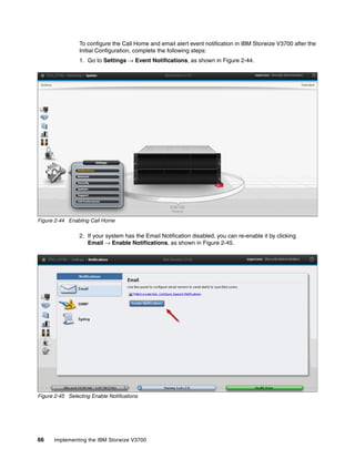 66 Implementing the IBM Storwize V3700
To configure the Call Home and email alert event notification in IBM Storwize V3700 after the
Initial Configuration, complete the following steps:
1. Go to Settings → Event Notifications, as shown in Figure 2-44.
Figure 2-44 Enabling Call Home
2. If your system has the Email Notification disabled, you can re-enable it by clicking
Email → Enable Notifications, as shown in Figure 2-45.
Figure 2-45 Selecting Enable Notifications
 