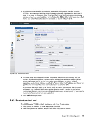 Chapter 2. Initial configuration 67
3. If the Email and Call Home Notifications were never configured in the IBM Storwize
V3700, a window opens and the wizard guides you through the procedure described in
step 10 on page 54. However, if the Email and Call Home Notifications were previously
configured and you need to edit any of the fields, click Edit and the fields to configure Call
Home and Email Notification become available, as shown in Figure 2-46.
Figure 2-46 Email notification
4. You must enter accurate and complete information about both the company and the
contact. The Email Contact is the person who will be contacted by the support center
about any issues, and for further information. You might want to enter a network
operations center Email Address here for 24x7 cover. Enter the IP address and the server
port for one or more of the email servers that send an email to IBM.
If you would like email alerts to be sent to other recipients in addition to IBM, add their
addresses into the Email Notification section. Use the plus (+) symbol to add further
recipients and select one or more event types for each user. A maximum of 12 users and a
maximum of six email servers are supported.
5. Click Save when you finish.
2.9.3 Service Assistant tool
The IBM Storwize V3700 is initially configured with three IP addresses:
One service IP address for each of two node canisters
One management IP address, which is set when the cluster is started
 