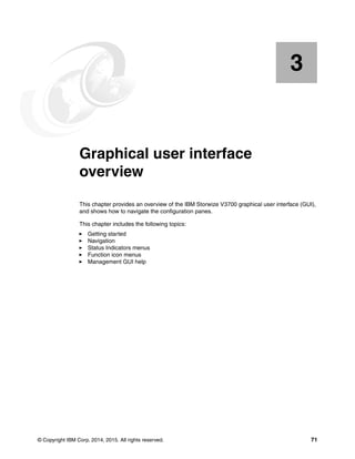 © Copyright IBM Corp. 2014, 2015. All rights reserved. 71
Chapter 3.
3
Graphical user interface
overview
This chapter provides an overview of the IBM Storwize V3700 graphical user interface (GUI),
and shows how to navigate the configuration panes.
This chapter includes the following topics:
Getting started
Navigation
Status Indicators menus
Function icon menus
Management GUI help
 