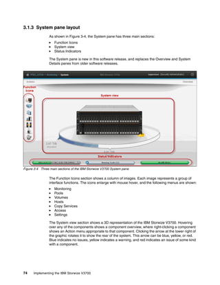 74 Implementing the IBM Storwize V3700
3.1.3 System pane layout
As shown in Figure 3-4, the System pane has three main sections:
Function Icons
System view
Status Indicators
The System pane is new in this software release, and replaces the Overview and System
Details panes from older software releases.
Figure 3-4 Three main sections of the IBM Storwize V3700 System pane
The Function Icons section shows a column of images. Each image represents a group of
interface functions. The icons enlarge with mouse hover, and the following menus are shown:
Monitoring
Pools
Volumes
Hosts
Copy Services
Access
Settings
The System view section shows a 3D representation of the IBM Storwize V3700. Hovering
over any of the components shows a component overview, where right-clicking a component
shows an Action menu appropriate to that component. Clicking the arrow at the lower right of
the graphic rotates it to show the rear of the system. This arrow can be blue, yellow, or red.
Blue indicates no issues, yellow indicates a warning, and red indicates an issue of some kind
with a component.
 