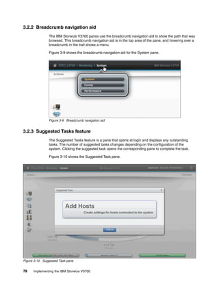 78 Implementing the IBM Storwize V3700
3.2.2 Breadcrumb navigation aid
The IBM Storwize V3700 panes use the breadcrumb navigation aid to show the path that was
browsed. This breadcrumb navigation aid is in the top area of the pane, and hovering over a
breadcrumb in the trail shows a menu.
Figure 3-9 shows the breadcrumb navigation aid for the System pane.
Figure 3-9 Breadcrumb navigation aid
3.2.3 Suggested Tasks feature
The Suggested Tasks feature is a pane that opens at login and displays any outstanding
tasks. The number of suggested tasks changes depending on the configuration of the
system. Clicking the suggested task opens the corresponding pane to complete the task.
Figure 3-10 shows the Suggested Task pane.
Figure 3-10 Suggested Task pane
 