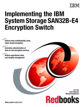 Front cover


Implementing the IBM
System Storage SAN32B-E4
Encryption Switch
Enforce data confidentiality using
fabric-based encryption

Centralize administration of
data-at-rest encryption services

Reduce operational costs
and simplify management




                                                              Jon Tate
                                                        Uwe Dubberke
                                                   Michael Engelbrecht




ibm.com/redbooks
 