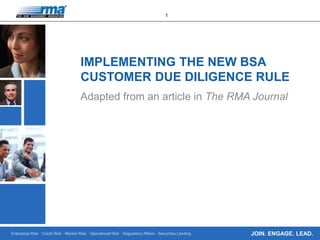 Enterprise Risk · Credit Risk · Market Risk · Operational Risk · Regulatory Affairs · Securities Lending
1
JOIN. ENGAGE. LEAD.
IMPLEMENTING THE NEW BSA
CUSTOMER DUE DILIGENCE RULE
Adapted from an article in The RMA Journal
 