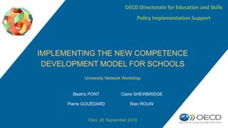 University Network Workshop
Oslo, 26 September 2019
IMPLEMENTING THE NEW COMPETENCE
DEVELOPMENT MODEL FOR SCHOOLS
OECD Directorate for Education and Skills
Policy Implementation Support
Beatriz PONT Claire SHEWBRIDGE
Pierre GOUËDARD Rien ROUW
 