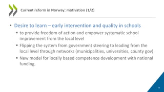 • Desire to learn – early intervention and quality in schools
 to provide freedom of action and empower systematic school
improvement from the local level
 Flipping the system from government steering to leading from the
local level through networks (municipalities, universities, county gov)
 New model for locally based competence development with national
funding.
10
Current reform in Norway: motivation (1/2)
 