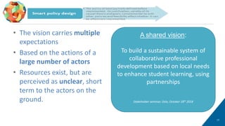 • The vision carries multiple
expectations
• Based on the actions of a
large number of actors
• Resources exist, but are
perceived as unclear, short
term to the actors on the
ground.
17
Smart policy design (2/2)
A shared vision:
To build a sustainable system of
collaborative professional
development based on local needs
to enhance student learning, using
partnerships
Stakeholder seminar, Oslo, October 18th 2018
 