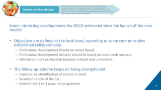 Some interesting developments the OECD witnessed since the launch of the new
model:
• Objectives are defined at the local level, according to some core principles
established collaboratively:
– Professional development should be school based,
– Professional development delivery should be based on local needs analysis,
– Objectives imply partnership between schools and universities.
• The follow-up scheme keeps on being strengthened:
– Improve the identification of schools in need
– Develop the role of the CG,
– Extend from 2 to 3 years the programme 18
Smart policy design (2/2)
 
