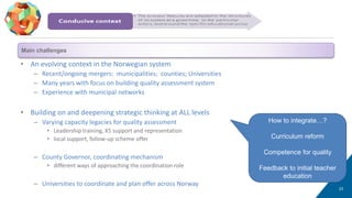 • An evolving context in the Norwegian system
– Recent/ongoing mergers: municipalities; counties; Universities
– Many years with focus on building quality assessment system
– Experience with municipal networks
• Building on and deepening strategic thinking at ALL levels
– Varying capacity legacies for quality assessment
• Leadership training, KS support and representation
• local support, follow-up scheme offer
– County Governor, coordinating mechanism
• different ways of approaching the coordination role
– Universities to coordinate and plan offer across Norway
23
Conducive context
How to integrate…?
Curriculum reform
Competence for quality
Feedback to initial teacher
education
Main challenges
 