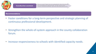 • Foster conditions for a long-term perspective and strategic planning of
continuous professional development.
• Strengthen the whole-of-system approach in the county collaboration
forum.
• Increase responsiveness to schools with identified capacity needs.
24
Conducive context
Recommendations
 