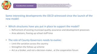26
Smart policy design (2/2)
Some interesting developments the OECD witnessed since the launch of the
new model:
• Which structures have you put in place to support the model?
– Refinement of existing municipal quality assurance and development processes
– Area advisors, freeing up school staff time
• The role of County Governors needs to evolve:
– Limit the variation across the country
– Strengthen the follow-up scheme
– Act as a broker, and not a decision-maker, at the cooperation forum
 