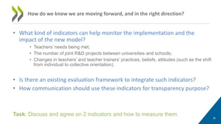 • What kind of indicators can help monitor the implementation and the
impact of the new model?
• Teachers’ needs being met;
• The number of joint R&D projects between universities and schools;
• Changes in teachers’ and teacher trainers’ practices, beliefs, attitudes (such as the shift
from individual to collective orientation).
• Is there an existing evaluation framework to integrate such indicators?
• How communication should use these indicators for transparency purpose?
39
How do we know we are moving forward, and in the right direction?
Task: Discuss and agree on 2 indicators and how to measure them.
 