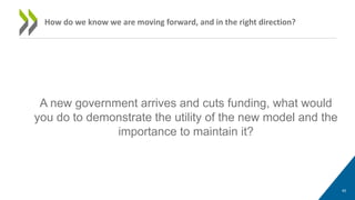 A new government arrives and cuts funding, what would
you do to demonstrate the utility of the new model and the
importance to maintain it?
40
How do we know we are moving forward, and in the right direction?
 