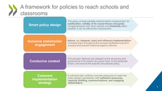 • The policy at least partially defined before implemented. Its
justification, validity of its causal theory and goals,
complementarity with other policies and feasibility affect
whether it can be effectively implemented.
Smart policy design
• Actors can interpret, react and influence implementation.
Including them throughout the process facilitates long term
success and prevent reactions against reforms.
Inclusive stakeholder
engagement
• The process’ features are adapted to the structures and
governance of its system at a given time, to the particular
actors, and around the specific educational policy.
Conducive context
• A coherent plan outlines concrete measures to make the
policy design operational, with sufficient resources,
capacity building, communications, and engaging
stakeholders.
Coherent
implementation
strategy
6
A framework for policies to reach schools and
classrooms
 