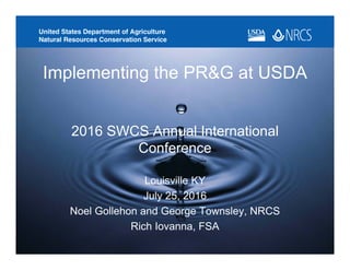 2016 SWCS Annual International
Conference
Louisville KY
July 25, 2016
Noel Gollehon and George Townsley, NRCS
Rich Iovanna, FSA
Implementing the PR&G at USDA
 