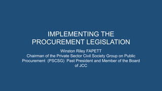 IMPLEMENTING THE
PROCUREMENT LEGISLATION
Winston Riley FAPETT
Chairman of the Private Sector Civil Society Group on Public
Procurement (PSCSG) Past President and Member of the Board
of JCC
 