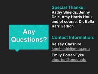 Any
Questions?
Special Thanks:
Kathy Shields, Jenny
Dale, Amy Harris Houk,
and of course, Dr. Bella
Karr Gerlich
Contact Information:
Kelsey Cheshire
kmcheshi@uncg.edu
Emily Porter-Fyke
eiporter@uncg.edu
 