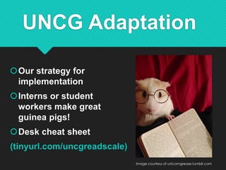 UNCG Adaptation
Our strategy for
implementation
Interns or student
workers make great
guinea pigs!
Desk cheat sheet
(tinyurl.com/uncgreadscale)
Image courtesy of unicorngrease.tumblr.com
 