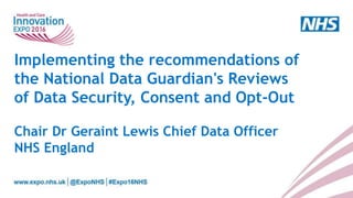 Implementing the recommendations of
the National Data Guardian's Reviews
of Data Security, Consent and Opt-Out
Chair Dr Geraint Lewis Chief Data Officer
NHS England
 